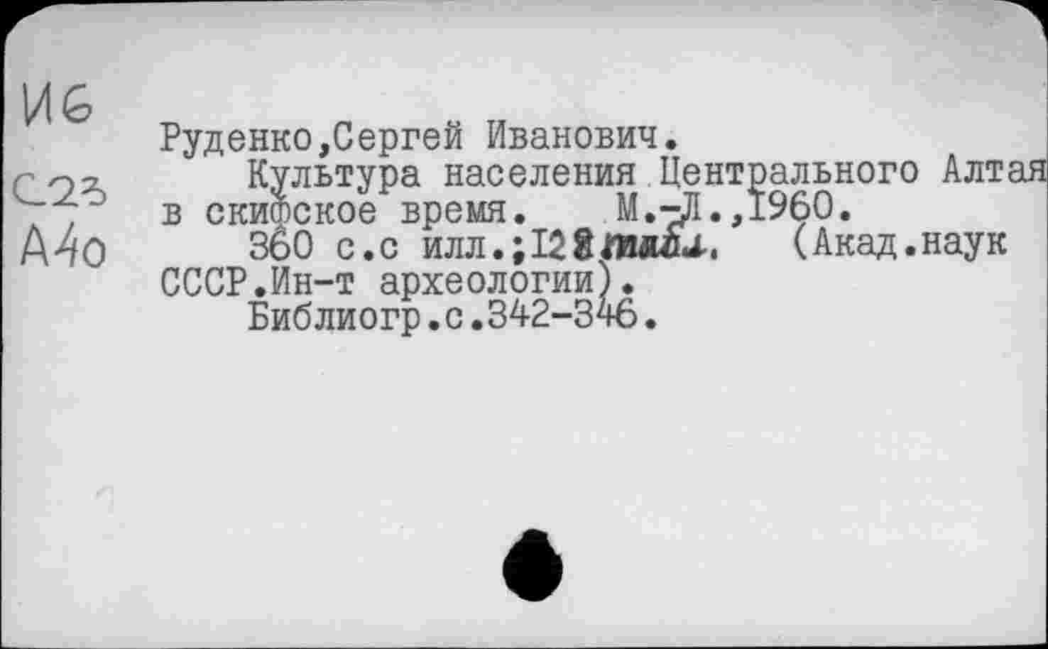 ﻿Mo
Руденко,Сергей Иванович.
Культура населения Центрального Алтая в скитское время. М.-Ј1.Д960.
360 с.с илл.;128Л1«и.	(Акад.наук
СССР.Ин-т археологии).
Библиогр.с.342-346.